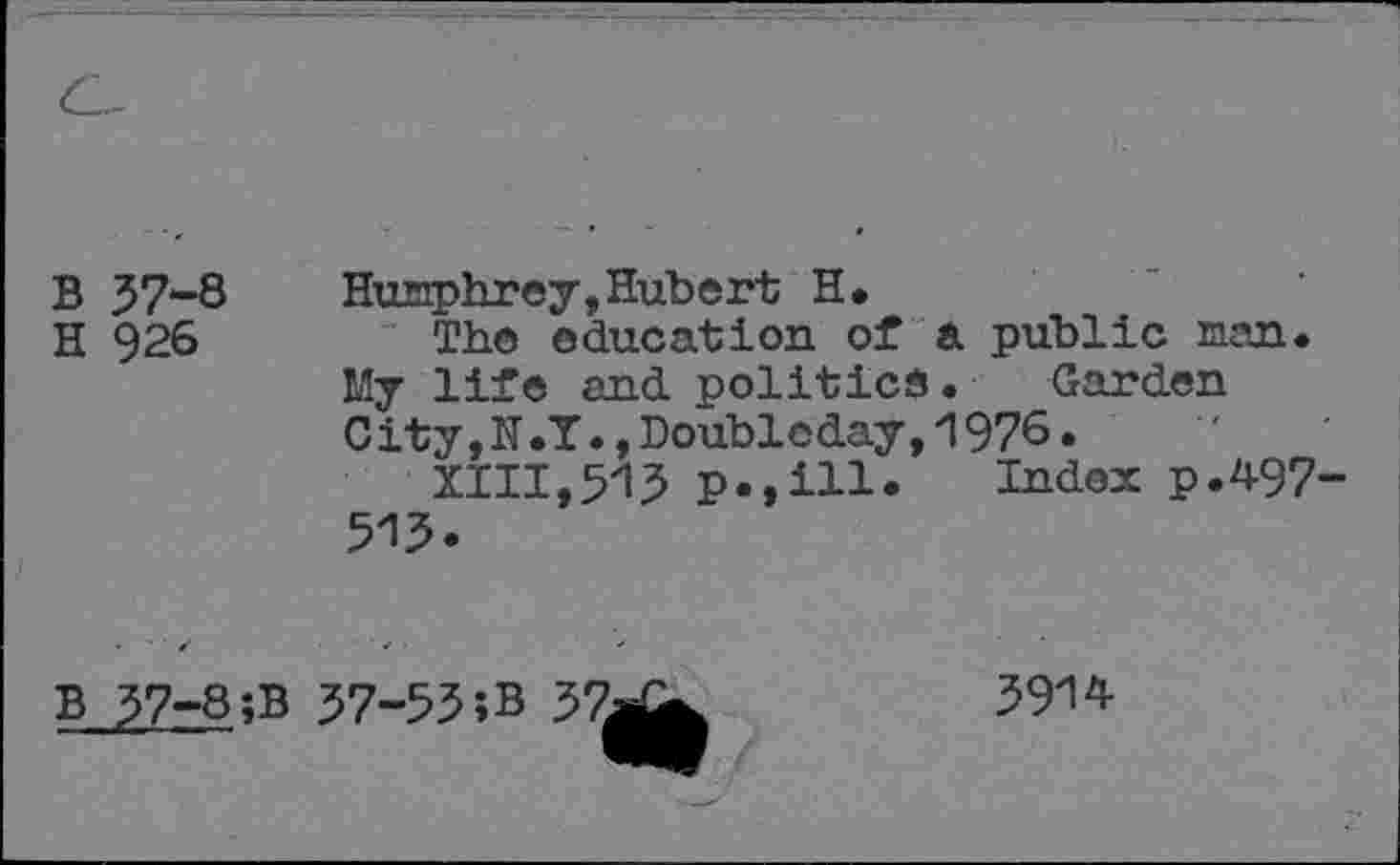 ﻿B 37-8	Humphrey,Hubert H.
H 926	The education of a public man.
My life and politics • Garden City,N.T.,Doubleday,1976.
XIII,513 p.,ill. Index p.497 513.
B 37-8;B 37-53 ;B 37^j|	3914